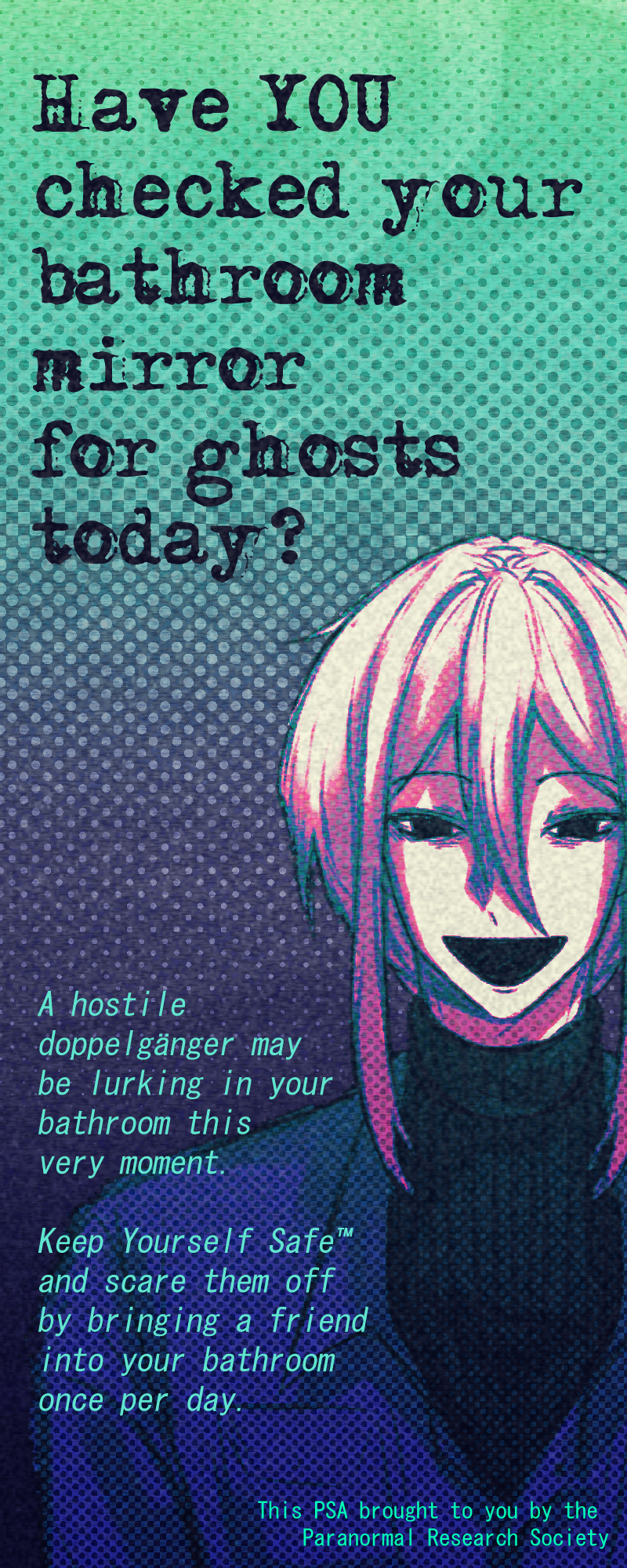 Have YOU checked your bathroom mirror for ghosts today? A hostile doppelgänger may be lurking in your bathroom this very moment. Keep yourself safe and scare them off by bringing a friend into your bathroom once per day. (This PSA brought to you by the Paranormal Research Society)